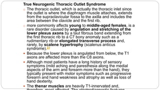 True Neurogenic Thoracic Outlet Syndrome
o The thoracic outlet, which is actually the thoracic inlet since
the outlet is where the diaphragm muscle attaches, extends
from the supraclavicular fossa to the axilla and includes the
area between the clavicle and the first rib.
o more commonly affects young to middle-aged females, is a
rare disorder caused by angulation and stretching of the
lower plexus axons by a taut fibrous band extending from
the first thoracic rib to a C7 bony anomaly such as a
rudimentary rib or elongated transverse process and,
rarely, by scalene hypertrophy (scalenus anticus
syndrome).23
 Because the lower plexus is angulated from below, the T1
axons are affected more than the C8 axons.
 Although most patients have a long history of sensory
symptoms (mild aching and paresthesia along the medial
aspects of the arm and forearm more than the hand), they
typically present with motor symptoms such as progressive
forearm and hand weakness and atrophy as well as loss of
hand dexterity.
 The thenar muscles are heavily T1-innervated and,
 