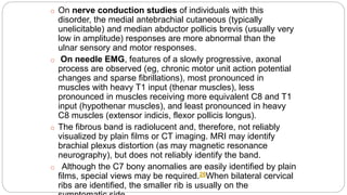 o On nerve conduction studies of individuals with this
disorder, the medial antebrachial cutaneous (typically
unelicitable) and median abductor pollicis brevis (usually very
low in amplitude) responses are more abnormal than the
ulnar sensory and motor responses.
o On needle EMG, features of a slowly progressive, axonal
process are observed (eg, chronic motor unit action potential
changes and sparse fibrillations), most pronounced in
muscles with heavy T1 input (thenar muscles), less
pronounced in muscles receiving more equivalent C8 and T1
input (hypothenar muscles), and least pronounced in heavy
C8 muscles (extensor indicis, flexor pollicis longus).
o The fibrous band is radiolucent and, therefore, not reliably
visualized by plain films or CT imaging. MRI may identify
brachial plexus distortion (as may magnetic resonance
neurography), but does not reliably identify the band.
o Although the C7 bony anomalies are easily identified by plain
films, special views may be required.26When bilateral cervical
ribs are identified, the smaller rib is usually on the
 