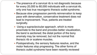  The presence of a cervical rib is not diagnostic because
for every 20,000 to 80,000 individuals with a cervical rib,
only one has true neurogenic thoracic outlet syndrome.
 Because slow progression permits reinnervation to keep
pace with denervation, conservative treatment does not
lead to improvement. Thus, patients are treated
surgically.
 Using a supraclavicular approach, which is more
proximate to the band and provides better visualization,
the band is sectioned; the distal portion of the bony
anomaly may be removed, but not the normal first
thoracic rib or scalene muscles.
 Postoperatively, the sensory features resolve, and the
motor features stop progressing. The other forms of
thoracic outlet syndrome have been recently reviewed
 