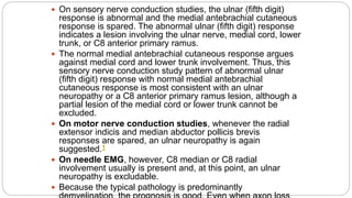  On sensory nerve conduction studies, the ulnar (fifth digit)
response is abnormal and the medial antebrachial cutaneous
response is spared. The abnormal ulnar (fifth digit) response
indicates a lesion involving the ulnar nerve, medial cord, lower
trunk, or C8 anterior primary ramus.
 The normal medial antebrachial cutaneous response argues
against medial cord and lower trunk involvement. Thus, this
sensory nerve conduction study pattern of abnormal ulnar
(fifth digit) response with normal medial antebrachial
cutaneous response is most consistent with an ulnar
neuropathy or a C8 anterior primary ramus lesion, although a
partial lesion of the medial cord or lower trunk cannot be
excluded.
 On motor nerve conduction studies, whenever the radial
extensor indicis and median abductor pollicis brevis
responses are spared, an ulnar neuropathy is again
suggested.1
 On needle EMG, however, C8 median or C8 radial
involvement usually is present and, at this point, an ulnar
neuropathy is excludable.
 Because the typical pathology is predominantly
 