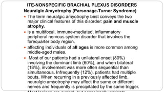 ITE-NONSPECIFIC BRACHIAL PLEXUS DISORDERS
Neuralgic Amyotrophy (Parsonage-Turner Syndrome)
 The term neuralgic amyotrophy best conveys the two
major clinical features of this disorder: pain and muscle
atrophy.
 is a multifocal, immune-mediated, inflammatory
peripheral nervous system disorder that involves the
forequarter body region.
 affecting individuals of all ages is more common among
middle-aged males.
 Most of our patients had a unilateral onset (80%)
involving the dominant limb (60%), and when bilateral
(18%), involvement was more often sequential than
simultaneous. Infrequently (12%), patients had multiple
bouts. When recurring in a previously affected limb,
neuralgic amyotrophy may affect the same or different
nerves and frequently is precipitated by the same trigger.
 