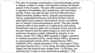  The pain of neuralgic amyotrophy is characteristically severe
in degree, sudden in onset, and typically involves the lateral
aspect of the shoulder. The pain often awakens the patient, or
is apparent immediately upon awakening, and maximizes
quickly. There may also be pain over the inflamed nerve:
lateral shoulder (axillary nerve), scapula (suprascapular
nerve), superolateral thoracic wall (long thoracic nerve),
antecubital fossa (anterior interosseous nerve), and lateral
arm or forearm (musculocutaneous nerve). The pain usually
resolves within a few weeks or is replaced by dull aching.
Paresthesia may be noted, but numbness is less common. As
the pain lessens and the patient begins to move the limb,
weakness becomes evident, followed by atrophy. In our
series, nearly 75% (196 of 268) reported a trigger: operative
or medical procedure (57%), recent illness (48%), excessive
or unaccustomed activity (34%), closed trauma (19%),
childbirth (13%), dental procedure (11%), vaccination (10%),
and open trauma (4%).33 In our study, the delay between the
trigger and the onset of pain ranged from 1 to 28 days, but
was less than 7 days in over two-thirds of patients.33 The
 