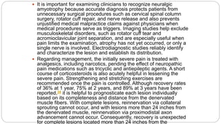  It is important for examining clinicians to recognize neuralgic
amyotrophy because accurate diagnosis protects patients from
unnecessary surgical procedures such as cervical spinal column
surgery, rotator cuff repair, and nerve release and also prevents
unjustified medical malpractice claims against physicians when
medical procedures serve as triggers. Imaging studies help exclude
musculoskeletal disorders, such as rotator cuff tear and
acromioclavicular joint separation, and are especially useful when
pain limits the examination, atrophy has not yet occurred, or only a
single nerve is involved. Electrodiagnostic studies reliably identify
and characterize the lesion and establish its distribution.
 Regarding management, the initially severe pain is treated with
analgesics, including narcotics, pending the effect of neuropathic
pain medications such as tricyclic and antiepileptic agents. A short
course of corticosteroids is also acutely helpful in lessening the
severe pain. Strengthening and stretching exercises are
recommended once the pain is controlled. Although recovery rates
of 36% at 1 year, 75% at 2 years, and 89% at 3 years have been
reported,34 it is helpful to prognosticate each lesion individually
based on its completeness and distance from the denervated
muscle fibers. With complete lesions, reinnervation via collateral
sprouting cannot occur, and with lesions more than 24 inches from
the denervated muscle, reinnervation via proximodistal axon
advancement cannot occur. Consequently, recovery is unexpected
for complete lesions located more than 24 inches from the
 