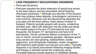  LESS FREQUENTLY ENCOUNTERED DISORDERS
 Pancoast Syndrome
 Pancoast reported the direct extension of apical lung cancer
to the lower plexus and the associated clinical features
(Pancoast syndrome).35 Although any disorder of the thoracic
inlet may produce these features, bronchogenic carcinoma is
most common. Because only the pleural lining separates the
lung apex and the lower plexus, lower plexus invasion is
frequent. Patients typically present with severe, unrelenting
shoulder pain, often with extension into the axilla and along
the medial aspect of the arm (T2 dermatome) and, less
frequently, the forearm (T1 dermatome) and hand (C8
dermatome). Horner syndrome follows involvement of the T1
root or inferior cervical sympathetic ganglion. Because apical
lung cancers are slow-growing, radiosensitive, locally
aggressive, and infrequently metastatic, earlier recognition
and treatment yield greater survival and cure rates.36Typically,
diagnosis is by tissue procurement following imaging studies,
and therapy is directed toward the underlying cause.
Favorable features include absence of metastatic disease,
 