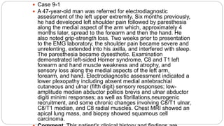  Case 9-1
 A 47-year-old man was referred for electrodiagnostic
assessment of the left upper extremity. Six months previously,
he had developed left shoulder pain followed by paresthesia
along the medial aspect of the arm which, approximately 4
months later, spread to the forearm and then the hand. He
also noted grip-strength loss. Two weeks prior to presentation
to the EMG laboratory, the shoulder pain became severe and
unrelenting, extended into his axilla, and interfered with sleep.
The paresthesia became dysesthetic. Examination
demonstrated left-sided Horner syndrome, C8 and T1 left
forearm and hand muscle weakness and atrophy, and
sensory loss along the medial aspects of the left arm,
forearm, and hand. Electrodiagnostic assessment indicated a
lower plexopathy including absent medial antebrachial
cutaneous and ulnar (fifth digit) sensory responses; low-
amplitude median abductor pollicis brevis and ulnar abductor
digiti minimi responses; as well as fibrillations,neurogenic
recruitment, and some chronic changes involving C8/T1 ulnar,
C8/T1 median, and C8 radial muscles. Chest MRI showed an
apical lung mass, and biopsy showed squamous cell
carcinoma.
 