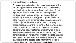  Burner (Stinger) Syndrome
 An upper plexus traction injury may be caused by the
sudden application of force to the head or shoulder,
causing their deviation away from each other. These
injuries, which are more common among males
participating in contact sports, are associated with
transient (minutes to hours) pain or paresthesia and
often referred to as burnersor stingers. Among sports-
related injuries, burners are the most commonly
encountered, accounting for 38% of 190 injuries in one
report.38 Most sports medicine providers only refer
patients when the symptoms persist or when a more
severe process is suspected. When electrodiagnostic
abnormalities are noted, they typically indicate an axon
loss upper plexopathy of mild severity. The term upper
plexusavoids the debate as to whether the lesion is
 