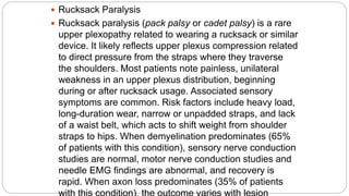  Rucksack Paralysis
 Rucksack paralysis (pack palsy or cadet palsy) is a rare
upper plexopathy related to wearing a rucksack or similar
device. It likely reflects upper plexus compression related
to direct pressure from the straps where they traverse
the shoulders. Most patients note painless, unilateral
weakness in an upper plexus distribution, beginning
during or after rucksack usage. Associated sensory
symptoms are common. Risk factors include heavy load,
long-duration wear, narrow or unpadded straps, and lack
of a waist belt, which acts to shift weight from shoulder
straps to hips. When demyelination predominates (65%
of patients with this condition), sensory nerve conduction
studies are normal, motor nerve conduction studies and
needle EMG findings are abnormal, and recovery is
rapid. When axon loss predominates (35% of patients
 