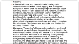  Case 9-3
 A 24-year-old man was referred for electrodiagnostic
assessment of weakness. While jogging with a weighted
backpack 4 weeks prior, he developed persistent right upper
extremity weakness and associated arm, forearm, and hand
numbness. Neurologic examination showed right C5/6–
distribution weakness and sensory loss. Biceps and
brachioradialis muscle stretch reflexes were diminished on
the right. Electrodiagnostic studies showed an upper
plexopathy that was predominantly demyelinating conduction
block in nature. The patient was reassured and made a full
recovery 3 months later.
 Comment. The patient’s history and examination are typical
of rucksack paralysis.Dueto the underlying demyelination, he
wasmanaged conservatively with passive and active range-of-
motion exercises and made a full recovery. Strengthening
exercises were not employed because, in the setting of
demyelinating conduction block, the motor axons are not
disrupted, the affected muscle fibers cannot be exercised (the
action potentials propagating along the nerve cannot traverse
 