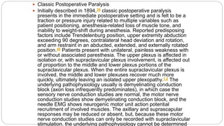  Classic Postoperative Paralysis
 Initially described in 1894,39 classic postoperative paralysis
presents in the immediate postoperative setting and is felt to be a
traction or pressure injury related to multiple variables such as
patient positioning, anesthesia-related loss of muscle tone, and
inability to weight-shift during anesthesia. Reported predisposing
factors include Trendelenburg position, upper extremity abduction
exceeding 90 degrees, contralateral head deviation and rotation,
and arm restraint in an abducted, extended, and externally rotated
position.40 Patients present with unilateral, painless weakness with
or without associated paresthesia. The upper plexus is affected in
isolation or, with supraclavicular plexus involvement, is affected out
of proportion to the middle and lower plexus portions of the
supraclavicular plexus. When the entire supraclavicular plexus is
involved, the middle and lower plexuses recover much more
quickly, ultimately leaving an isolated upper plexopathy.1,2 The
underlying pathophysiology usually is demyelinating conduction
block (axon loss infrequently predominates), in which case the
sensory nerve conduction studies are normal, the motor nerve
conduction studies show demyelinating conduction block, and the
needle EMG shows neurogenic motor unit action potential
recruitment of involved muscles. The axillary and suprascapular
responses may be reduced or absent, but, because these motor
nerve conduction studies can only be recorded with supraclavicular
stimulation, the underlying pathophysiology cannot be determined
 