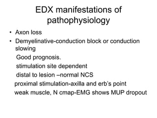 EDX manifestations of
pathophysiology
• Axon loss
• Demyelinative-conduction block or conduction
slowing
Good prognosis.
stimulation site dependent
distal to lesion –normal NCS
proximal stimulation-axilla and erb’s point
weak muscle, N cmap-EMG shows MUP dropout
 