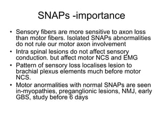 SNAPs -importance
• Sensory fibers are more sensitive to axon loss
than motor fibers. Isolated SNAPs abnormalities
do not rule our motor axon involvement
• Intra spinal lesions do not affect sensory
conduction. but affect motor NCS and EMG
• Pattern of sensory loss localises lesion to
brachial plexus elements much before motor
NCS.
• Motor anormalities with normal SNAPs are seen
in-myopathies, preganglionic lesions, NMJ, early
GBS, study before 6 days
 