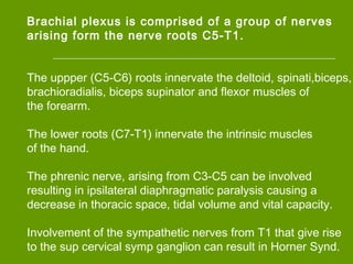 Brachial plexus is comprised of a group of nerves
arising form the nerve roots C5-T1.
The uppper (C5-C6) roots innervate the deltoid, spinati,biceps,
brachioradialis, biceps supinator and flexor muscles of
the forearm.
The lower roots (C7-T1) innervate the intrinsic muscles
of the hand.
The phrenic nerve, arising from C3-C5 can be involved
resulting in ipsilateral diaphragmatic paralysis causing a
decrease in thoracic space, tidal volume and vital capacity.
Involvement of the sympathetic nerves from T1 that give rise
to the sup cervical symp ganglion can result in Horner Synd.
 