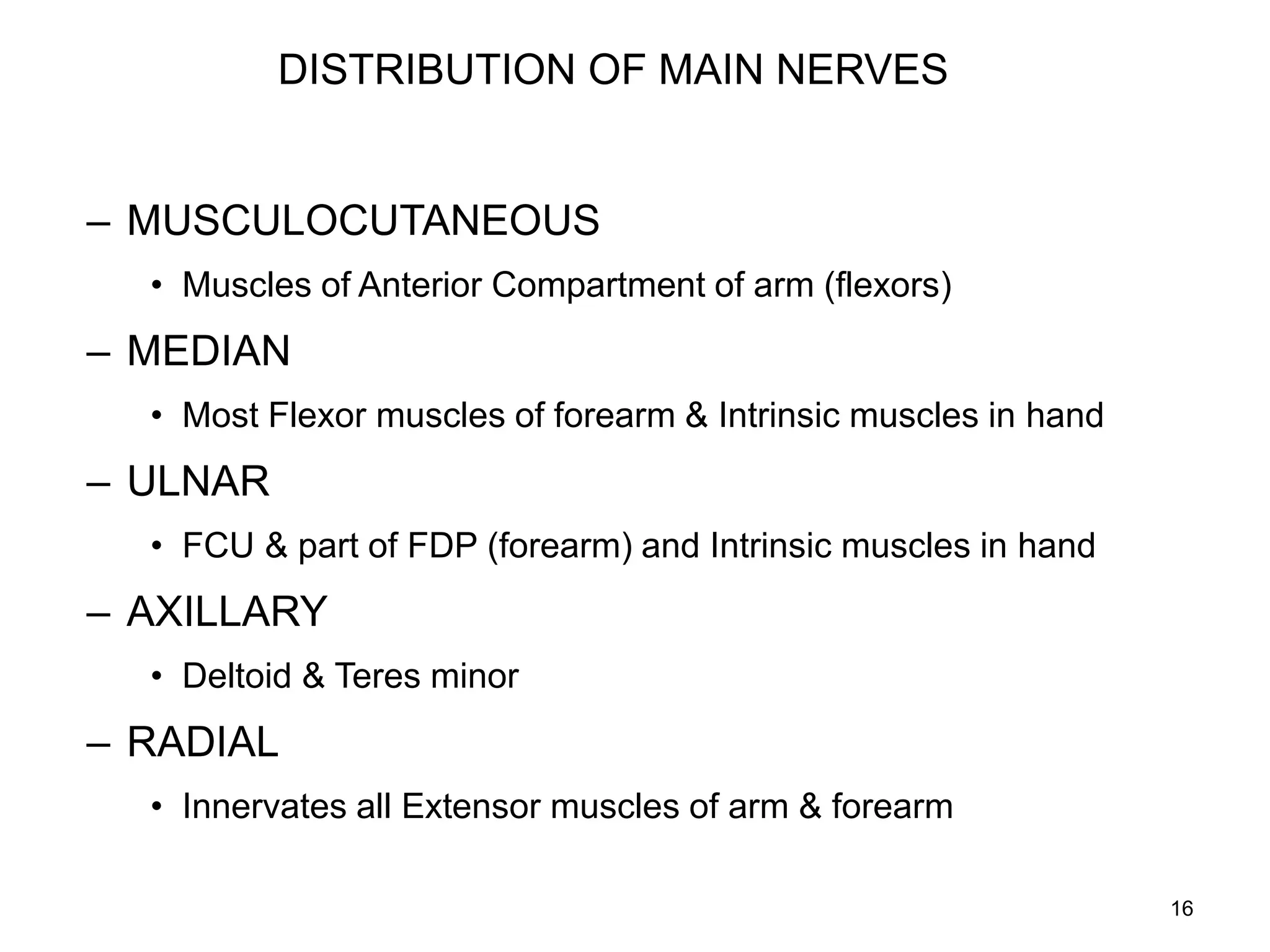 DISTRIBUTION OF MAIN NERVES
– MUSCULOCUTANEOUS
• Muscles of Anterior Compartment of arm (flexors)
– MEDIAN
• Most Flexor muscles of forearm & Intrinsic muscles in hand
– ULNAR
• FCU & part of FDP (forearm) and Intrinsic muscles in hand
– AXILLARY
• Deltoid & Teres minor
– RADIAL
• Innervates all Extensor muscles of arm & forearm
16
 