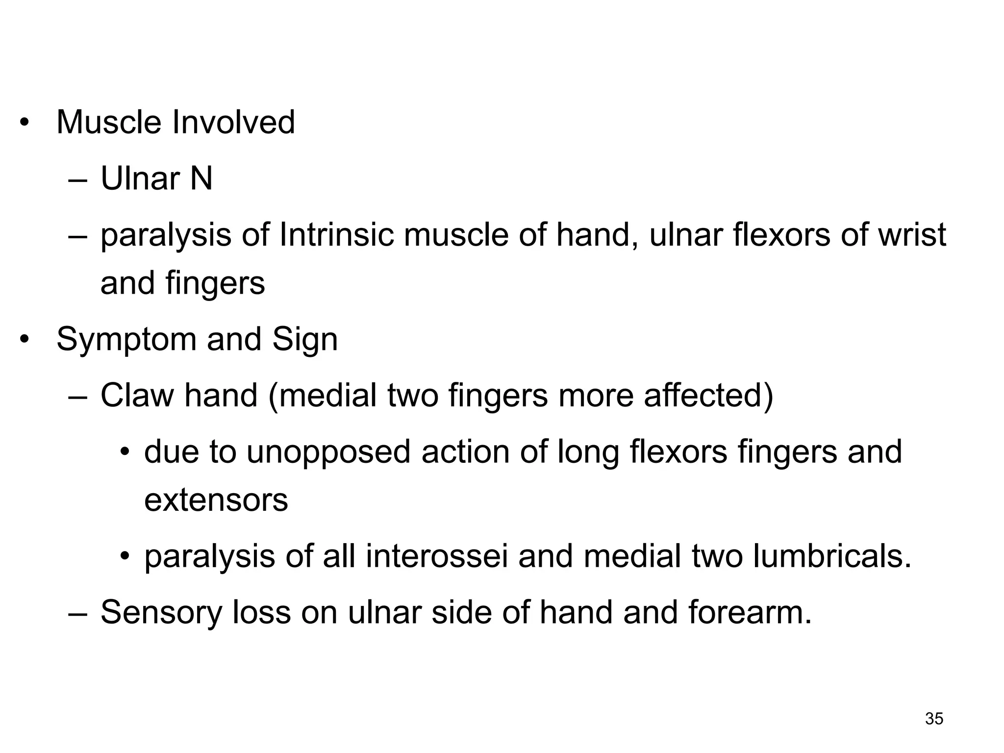 • Muscle Involved
– Ulnar N
– paralysis of Intrinsic muscle of hand, ulnar flexors of wrist
and fingers
• Symptom and Sign
– Claw hand (medial two fingers more affected)
• due to unopposed action of long flexors fingers and
extensors
• paralysis of all interossei and medial two lumbricals.
– Sensory loss on ulnar side of hand and forearm.
35
 