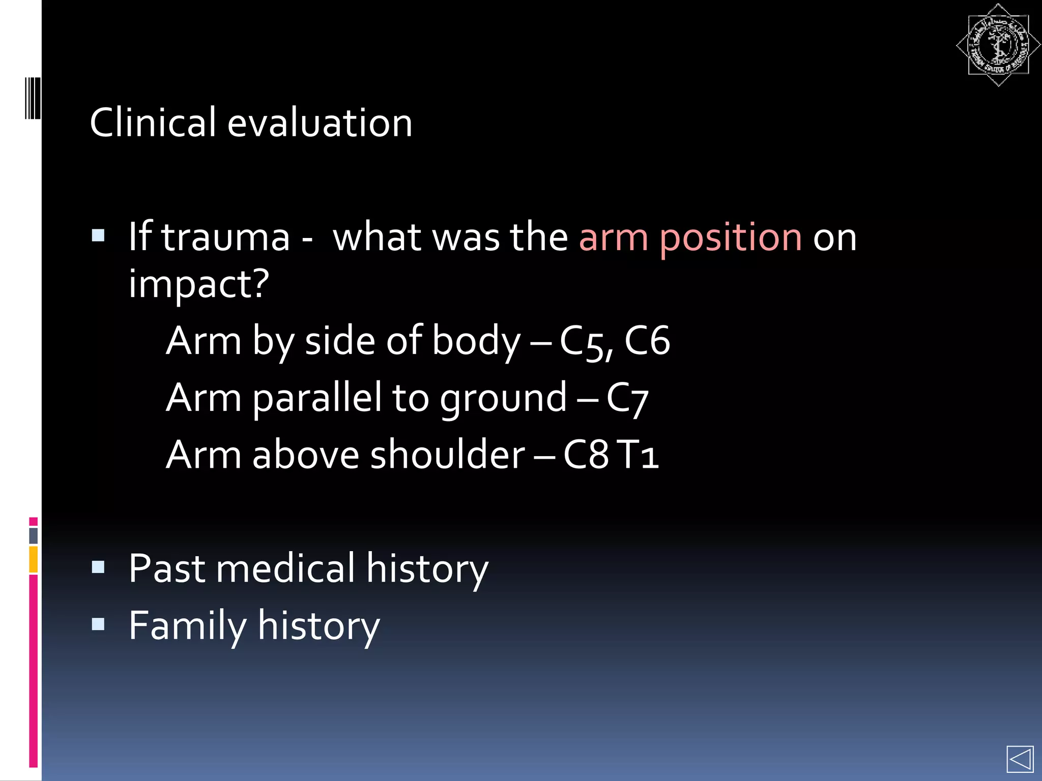 Clinical evaluation
 If trauma - what was the arm position on
impact?
Arm by side of body – C5, C6
Arm parallel to ground – C7
Arm above shoulder – C8T1
 Past medical history
 Family history
 