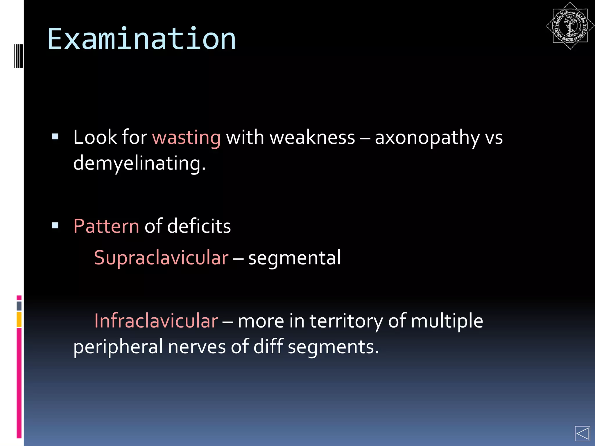 Examination
 Look for wasting with weakness – axonopathy vs
demyelinating.
 Pattern of deficits
Supraclavicular – segmental
Infraclavicular – more in territory of multiple
peripheral nerves of diff segments.
 