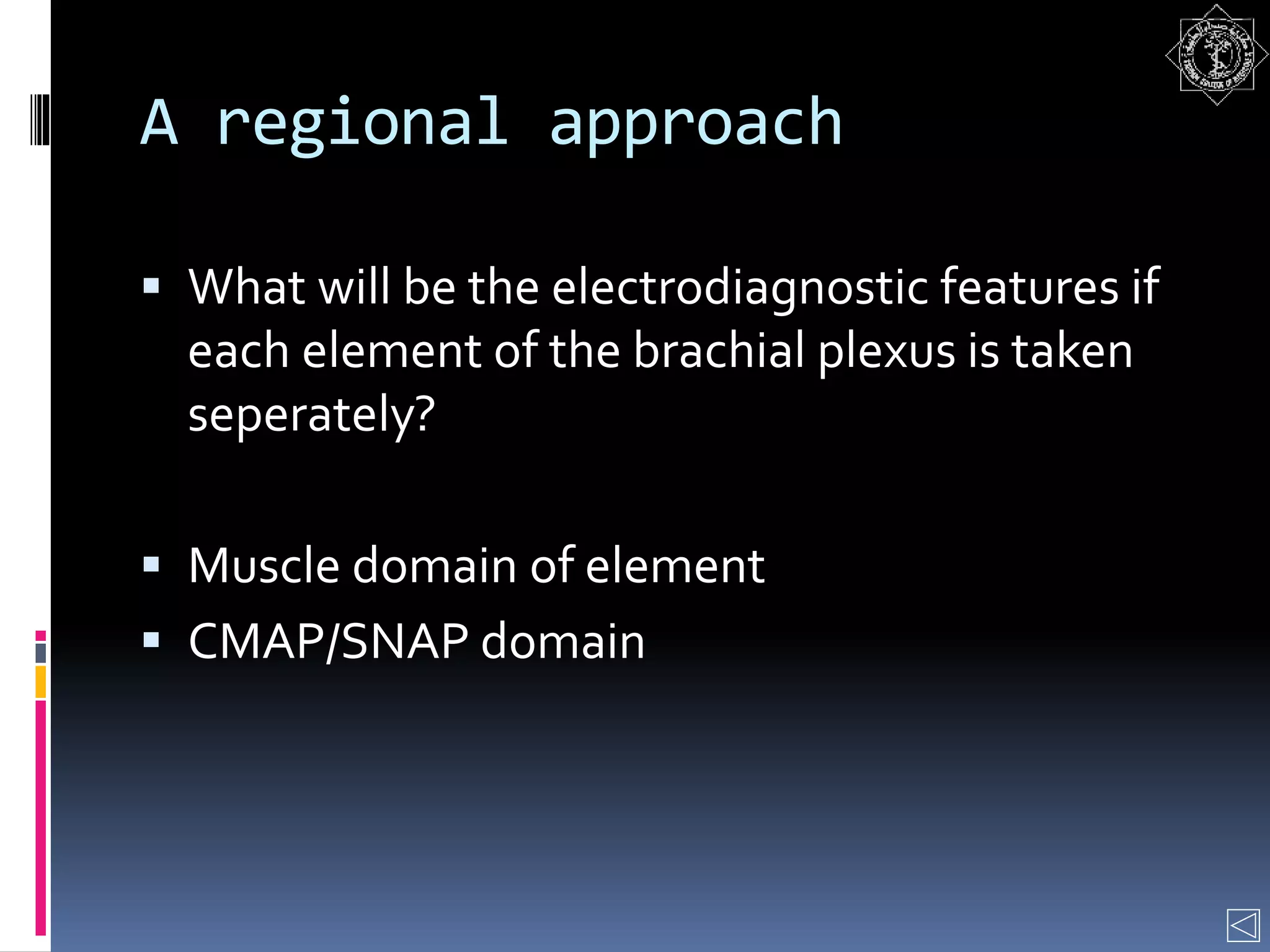 A regional approach
 What will be the electrodiagnostic features if
each element of the brachial plexus is taken
seperately?
 Muscle domain of element
 CMAP/SNAP domain
 