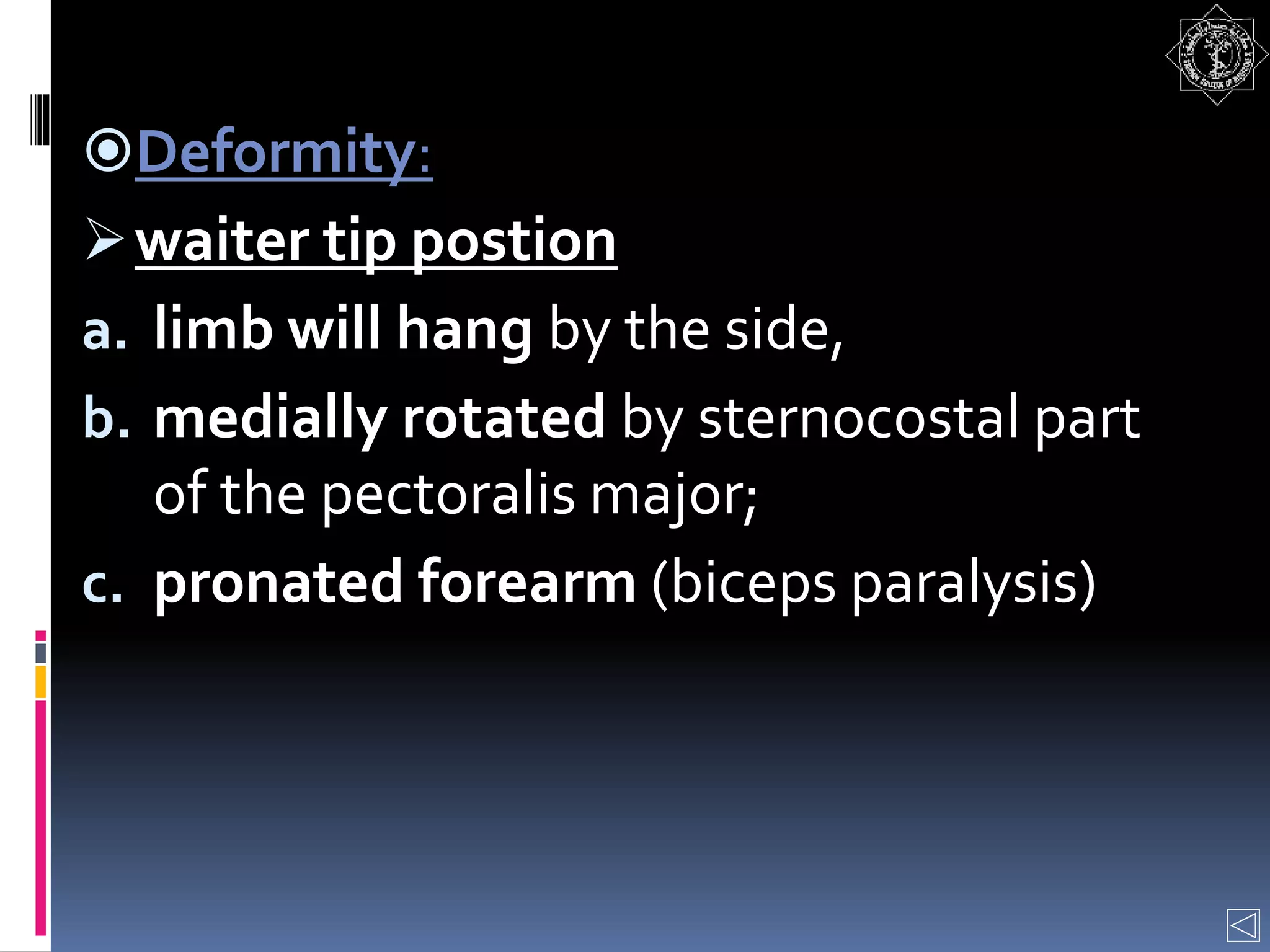 Deformity:
waiter tip postion
a. limb will hang by the side,
b. medially rotated by sternocostal part
of the pectoralis major;
c. pronated forearm (biceps paralysis)
 