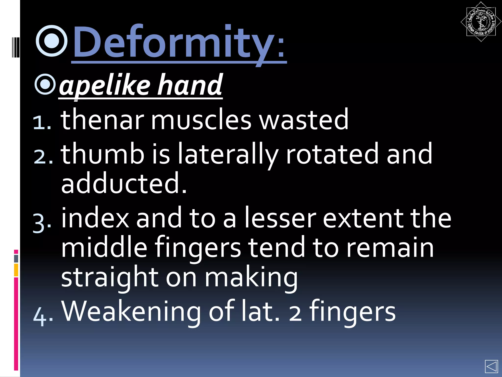 Deformity:
apelike hand
1. thenar muscles wasted
2. thumb is laterally rotated and
adducted.
3. index and to a lesser extent the
middle fingers tend to remain
straight on making
4. Weakening of lat. 2 fingers
 