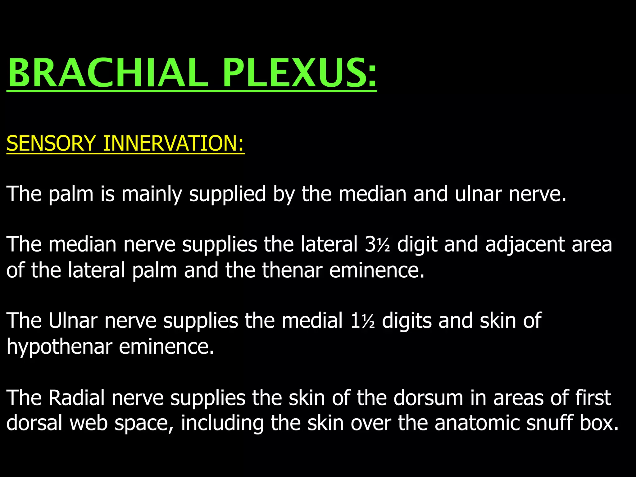 BRACHIAL PLEXUS:
SENSORY INNERVATION:
The palm is mainly supplied by the median and ulnar nerve.
The median nerve supplies the lateral 3½ digit and adjacent area
of the lateral palm and the thenar eminence.
The Ulnar nerve supplies the medial 1½ digits and skin of
hypothenar eminence.
The Radial nerve supplies the skin of the dorsum in areas of first
dorsal web space, including the skin over the anatomic snuff box.
 