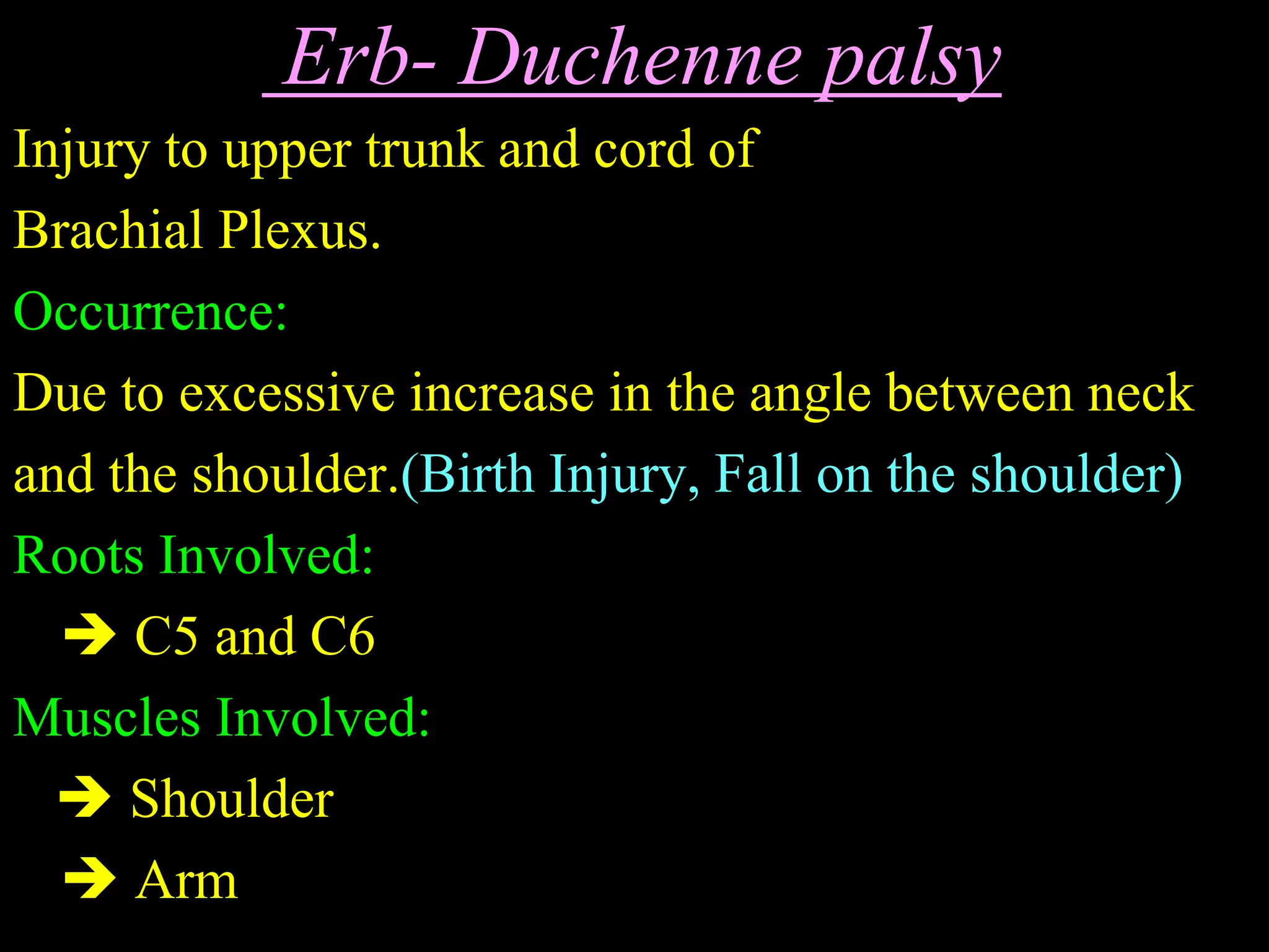 Erb- Duchenne palsy
Injury to upper trunk and cord of
Brachial Plexus.
Occurrence:
Due to excessive increase in the angle between neck
and the shoulder.(Birth Injury, Fall on the shoulder)
Roots Involved:
 C5 and C6
Muscles Involved:
 Shoulder
 Arm
 