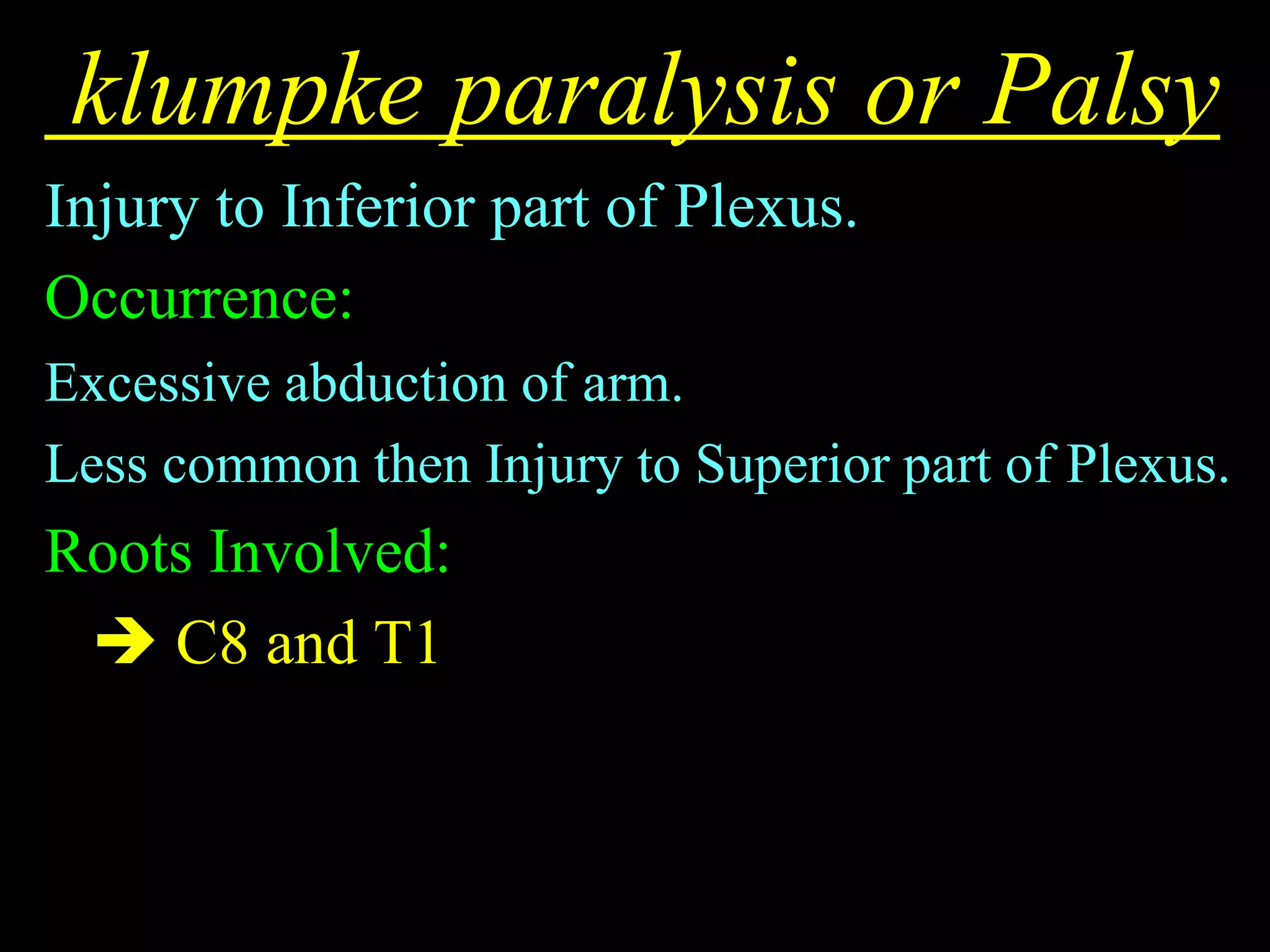 klumpke paralysis or Palsy
Injury to Inferior part of Plexus.
Occurrence:
Excessive abduction of arm.
Less common then Injury to Superior part of Plexus.
Roots Involved:
 C8 and T1
 