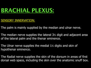 BRACHIAL PLEXUS:
SENSORY INNERVATION:
The palm is mainly supplied by the median and ulnar nerve.
The median nerve supplies the lateral 3½ digit and adjacent area
of the lateral palm and the thenar eminence.
The Ulnar nerve supplies the medial 1½ digits and skin of
hypothenar eminence.
The Radial nerve supplies the skin of the dorsum in areas of first
dorsal web space, including the skin over the anatomic snuff box.
 