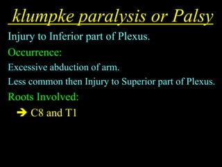 klumpke paralysis or Palsy
Injury to Inferior part of Plexus.
Occurrence:
Excessive abduction of arm.
Less common then Injury to Superior part of Plexus.
Roots Involved:
 C8 and T1
 