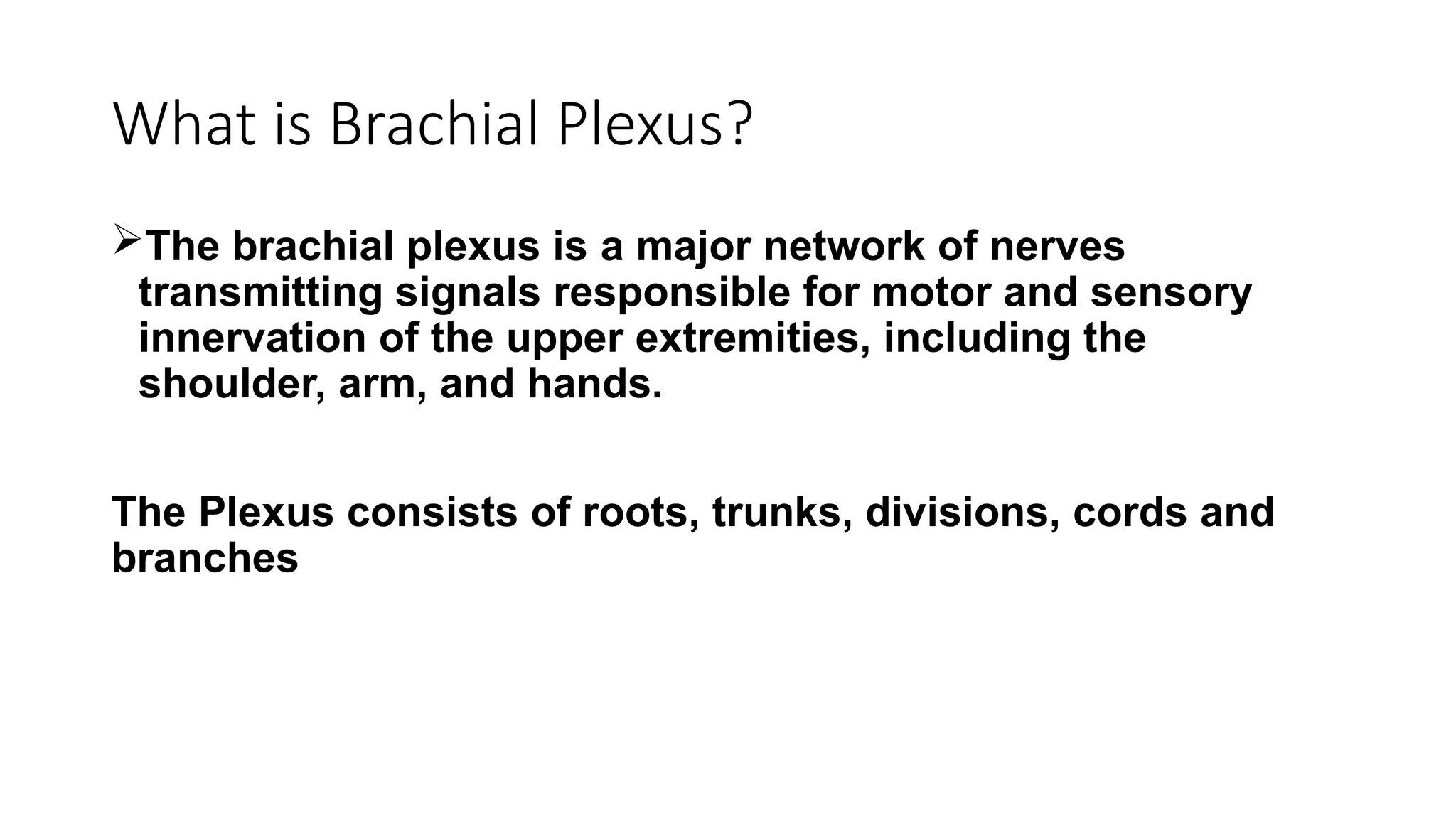 What is Brachial Plexus?
The brachial plexus is a major network of nerves
transmitting signals responsible for motor and sensory
innervation of the upper extremities, including the
shoulder, arm, and hands.
The Plexus consists of roots, trunks, divisions, cords and
branches
 