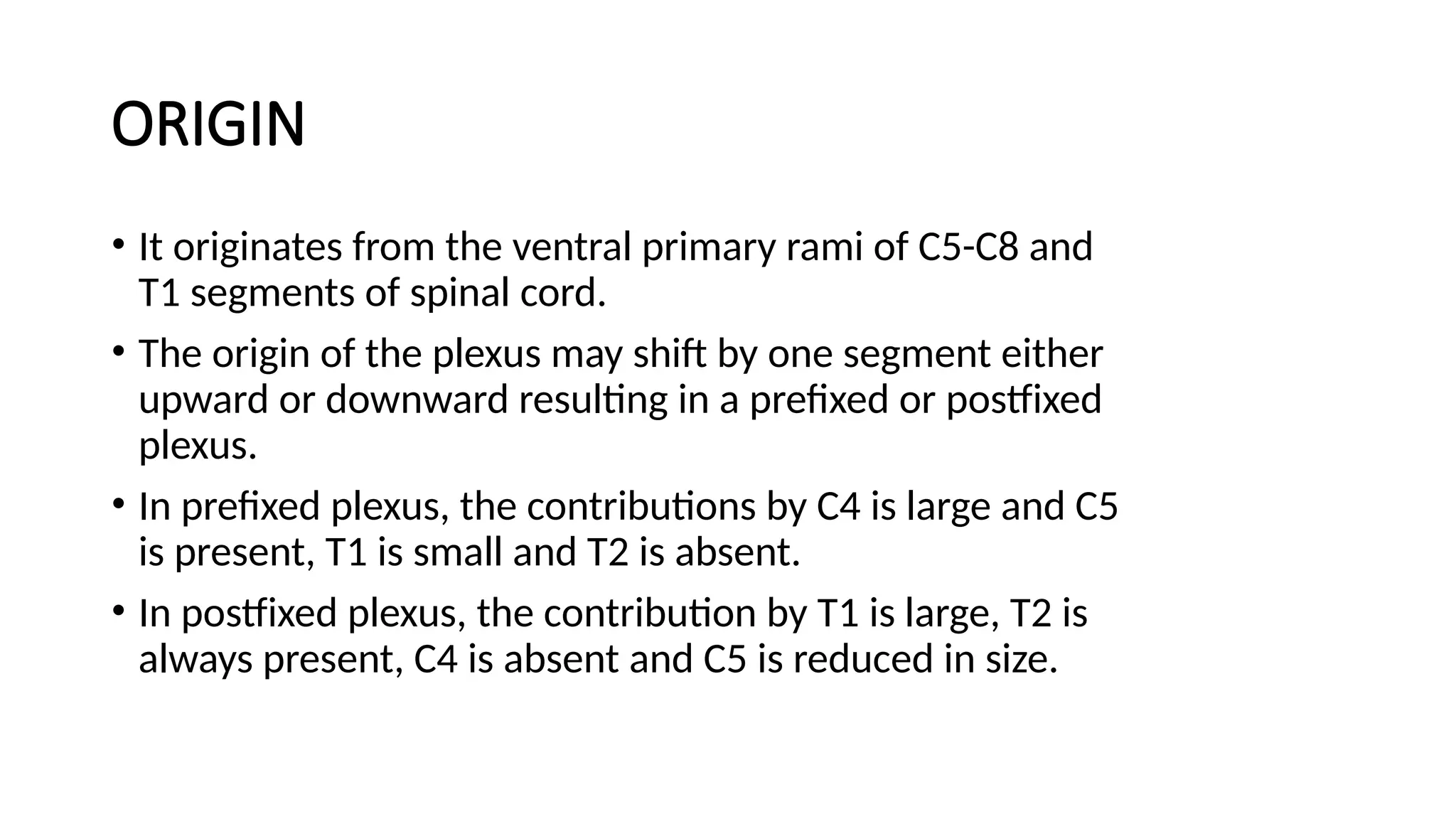ORIGIN
• It originates from the ventral primary rami of C5-C8 and
T1 segments of spinal cord.
• The origin of the plexus may shift by one segment either
upward or downward resulting in a prefixed or postfixed
plexus.
• In prefixed plexus, the contributions by C4 is large and C5
is present, T1 is small and T2 is absent.
• In postfixed plexus, the contribution by T1 is large, T2 is
always present, C4 is absent and C5 is reduced in size.
 