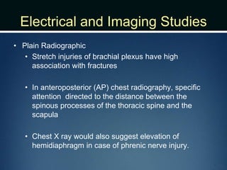 Electrical and Imaging Studies
• Plain Radiographic
• Stretch injuries of brachial plexus have high
association with fractures
• In anteroposterior (AP) chest radiography, specific
attention directed to the distance between the
spinous processes of the thoracic spine and the
scapula
• Chest X ray would also suggest elevation of
hemidiaphragm in case of phrenic nerve injury.
 