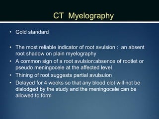 CT Myelography
• Gold standard
• The most reliable indicator of root avulsion : an absent
root shadow on plain myelography
• A common sign of a root avulsion:absence of rootlet or
pseudo meningocele at the affected level
• Thining of root suggests partial avulsuion
• Delayed for 4 weeks so that any blood clot will not be
dislodged by the study and the meningocele can be
allowed to form
 