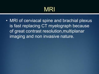 MRI
• MRI of cerviacal spine and brachial plexus
is fast replacing CT myelograph because
of great contrast resolution,multiplanar
imaging and non invasive nature.
 