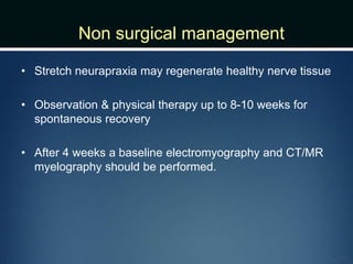 Non surgical management
• Stretch neurapraxia may regenerate healthy nerve tissue
• Observation & physical therapy up to 8-10 weeks for
spontaneous recovery
• After 4 weeks a baseline electromyography and CT/MR
myelography should be performed.
 