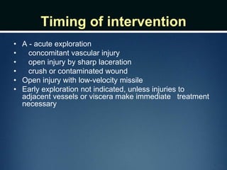 Timing of intervention
• A - acute exploration
• concomitant vascular injury
• open injury by sharp laceration
• crush or contaminated wound
• Open injury with low-velocity missile
• Early exploration not indicated, unless injuries to
adjacent vessels or viscera make immediate treatment
necessary
 