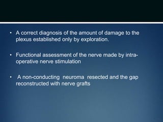 • A correct diagnosis of the amount of damage to the
plexus established only by exploration.
• Functional assessment of the nerve made by intra-
operative nerve stimulation
• A non-conducting neuroma resected and the gap
reconstructed with nerve grafts
 