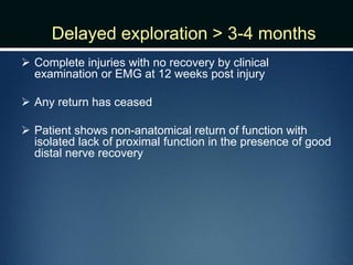 Delayed exploration > 3-4 months
 Complete injuries with no recovery by clinical
examination or EMG at 12 weeks post injury
 Any return has ceased
 Patient shows non-anatomical return of function with
isolated lack of proximal function in the presence of good
distal nerve recovery
 