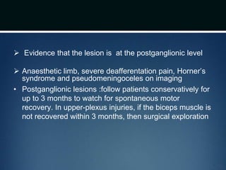  Evidence that the lesion is at the postganglionic level
 Anaesthetic limb, severe deafferentation pain, Horner’s
syndrome and pseudomeningoceles on imaging
• Postganglionic lesions :follow patients conservatively for
up to 3 months to watch for spontaneous motor
recovery. In upper-plexus injuries, if the biceps muscle is
not recovered within 3 months, then surgical exploration
 