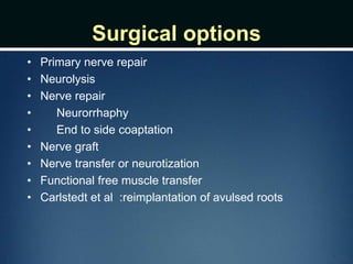 Surgical options
• Primary nerve repair
• Neurolysis
• Nerve repair
• Neurorrhaphy
• End to side coaptation
• Nerve graft
• Nerve transfer or neurotization
• Functional free muscle transfer
• Carlstedt et al :reimplantation of avulsed roots
 