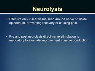 Neurolysis
• Effective only if scar tissue seen around nerve or inside
epineurium, preventing recovery or causing pain
• Pre and post neurolysis direct nerve stimulation is
mandatory to evaluate improvement in nerve conduction
 