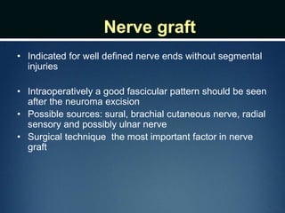 Nerve graft
• Indicated for well defined nerve ends without segmental
injuries
• Intraoperatively a good fascicular pattern should be seen
after the neuroma excision
• Possible sources: sural, brachial cutaneous nerve, radial
sensory and possibly ulnar nerve
• Surgical technique the most important factor in nerve
graft
 