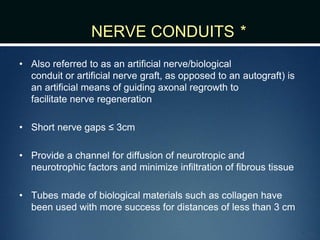 NERVE CONDUITS *
• Also referred to as an artificial nerve/biological
conduit or artificial nerve graft, as opposed to an autograft) is
an artificial means of guiding axonal regrowth to
facilitate nerve regeneration
• Short nerve gaps ≤ 3cm
• Provide a channel for diffusion of neurotropic and
neurotrophic factors and minimize infiltration of fibrous tissue
• Tubes made of biological materials such as collagen have
been used with more success for distances of less than 3 cm
 