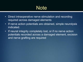 Note
• Direct intraoperative nerve stimulation and recording
required across damaged elements
• If nerve action potentials are obtained, simple neurolysis
indicated.
• If neural integrity completely lost, or if no nerve action
potentials recorded across a damaged element, excision
and nerve grafting are required
 