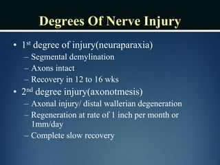 Degrees Of Nerve Injury
• 1st degree of injury(neuraparaxia)
– Segmental demylination
– Axons intact
– Recovery in 12 to 16 wks
• 2nd degree injury(axonotmesis)
– Axonal injury/ distal wallerian degeneration
– Regeneration at rate of 1 inch per month or
1mm/day
– Complete slow recovery
 
