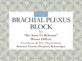 BRACHIAL PLEXUS
BLOCK
by:
“Dr. Sami Ur Rehman”
House Officer
Anesthesia & ICU Department
Bahawal Victoria Hospital, Bahawalpur
 