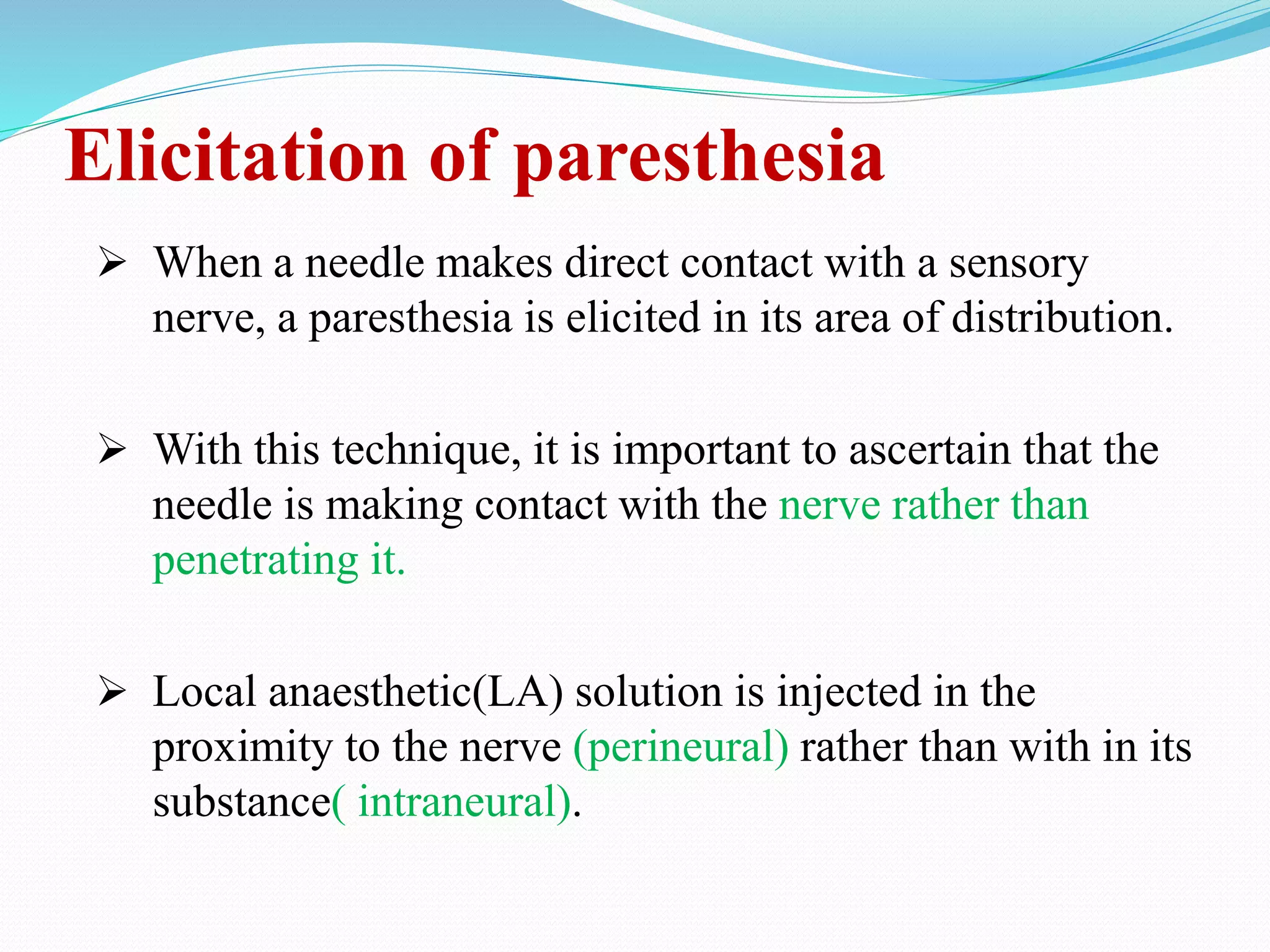 Elicitation of paresthesia
 When a needle makes direct contact with a sensory
nerve, a paresthesia is elicited in its area of distribution.
 With this technique, it is important to ascertain that the
needle is making contact with the nerve rather than
penetrating it.
 Local anaesthetic(LA) solution is injected in the
proximity to the nerve (perineural) rather than with in its
substance( intraneural).
 