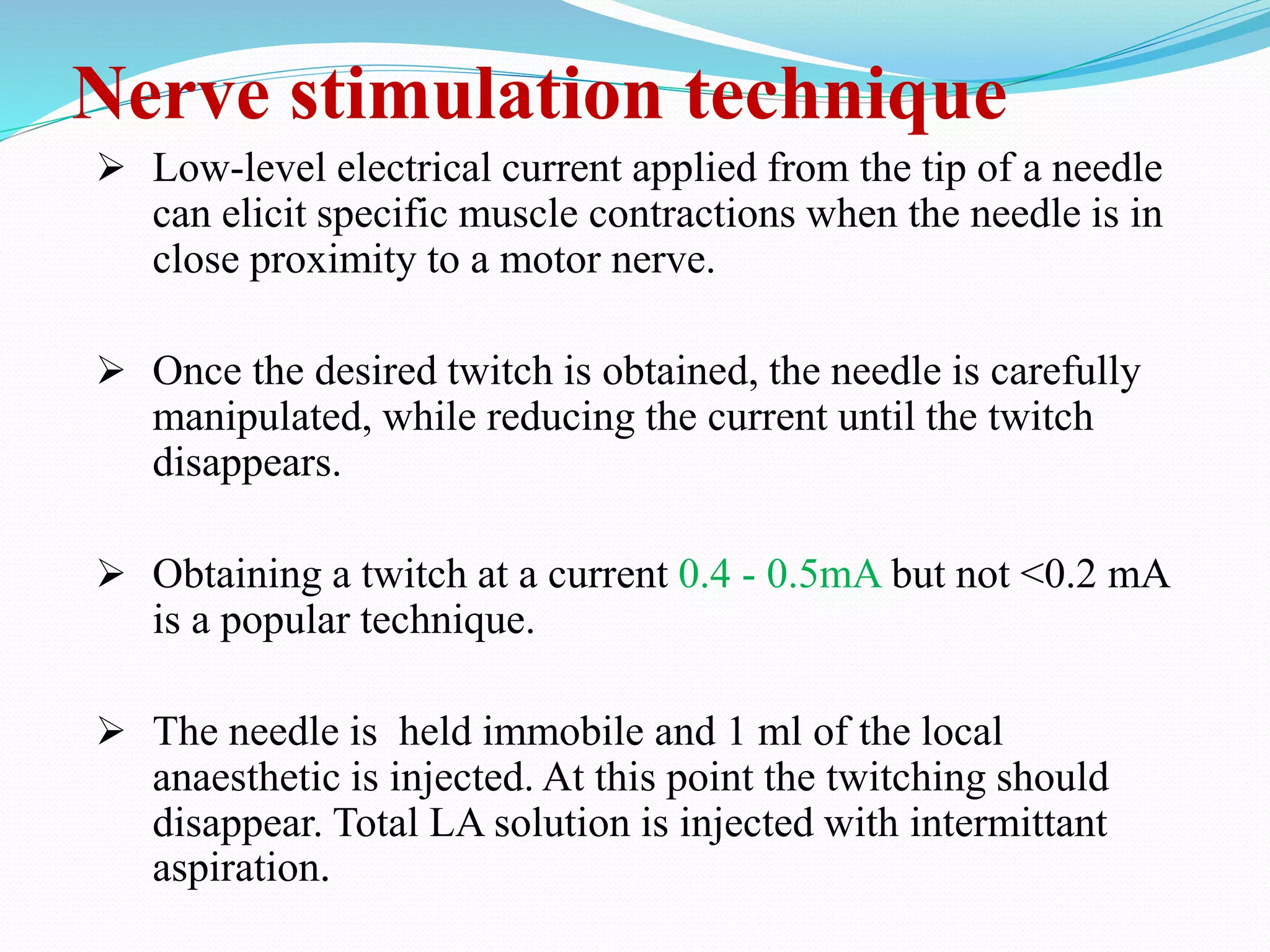 Nerve stimulation technique
 Low-level electrical current applied from the tip of a needle
can elicit specific muscle contractions when the needle is in
close proximity to a motor nerve.
 Once the desired twitch is obtained, the needle is carefully
manipulated, while reducing the current until the twitch
disappears.
 Obtaining a twitch at a current 0.4 - 0.5mA but not <0.2 mA
is a popular technique.
 The needle is held immobile and 1 ml of the local
anaesthetic is injected. At this point the twitching should
disappear. Total LA solution is injected with intermittant
aspiration.
 