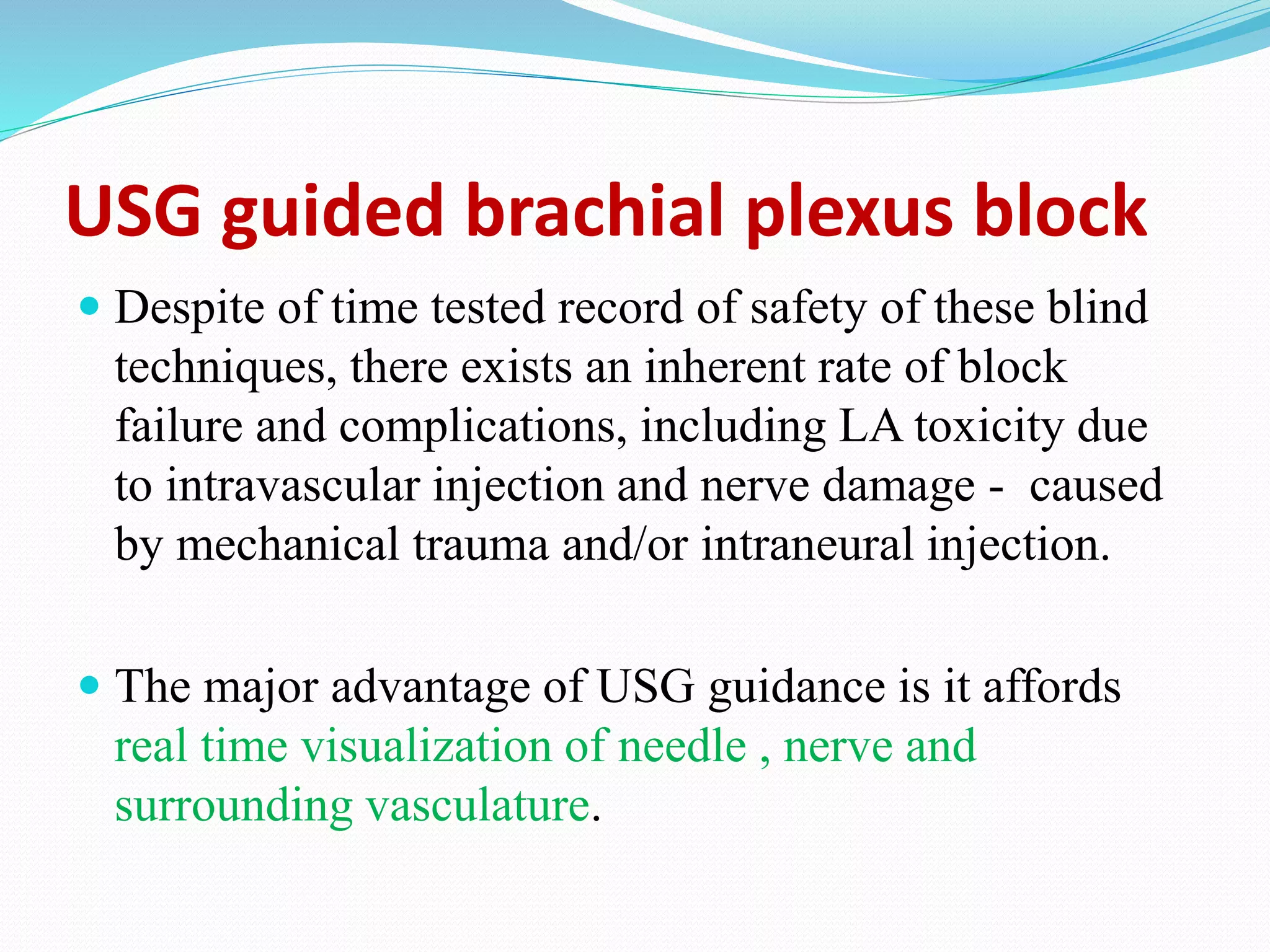 USG guided brachial plexus block
 Despite of time tested record of safety of these blind
techniques, there exists an inherent rate of block
failure and complications, including LA toxicity due
to intravascular injection and nerve damage - caused
by mechanical trauma and/or intraneural injection.
 The major advantage of USG guidance is it affords
real time visualization of needle , nerve and
surrounding vasculature.
 