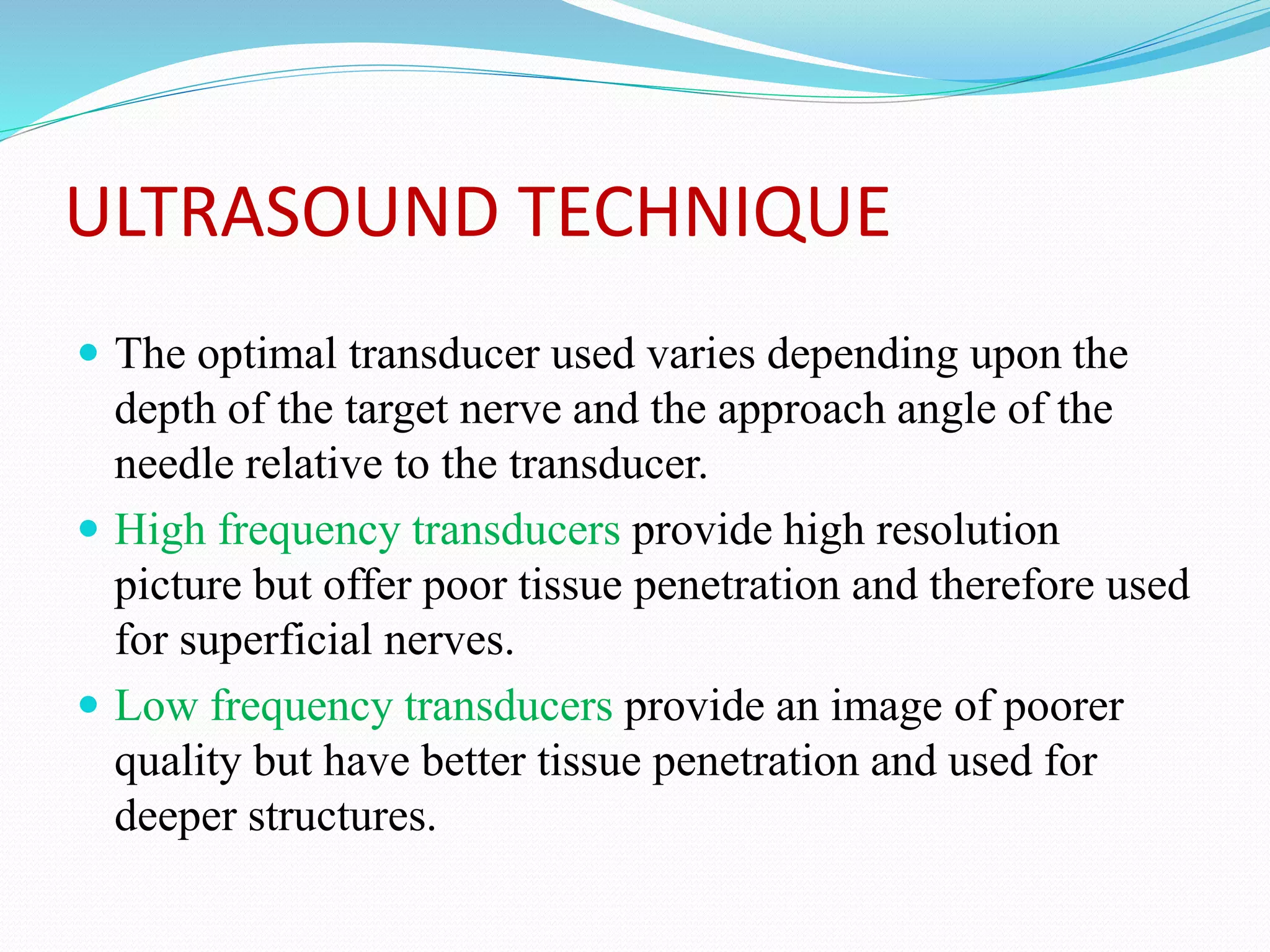 ULTRASOUND TECHNIQUE
 The optimal transducer used varies depending upon the
depth of the target nerve and the approach angle of the
needle relative to the transducer.
 High frequency transducers provide high resolution
picture but offer poor tissue penetration and therefore used
for superficial nerves.
 Low frequency transducers provide an image of poorer
quality but have better tissue penetration and used for
deeper structures.
 