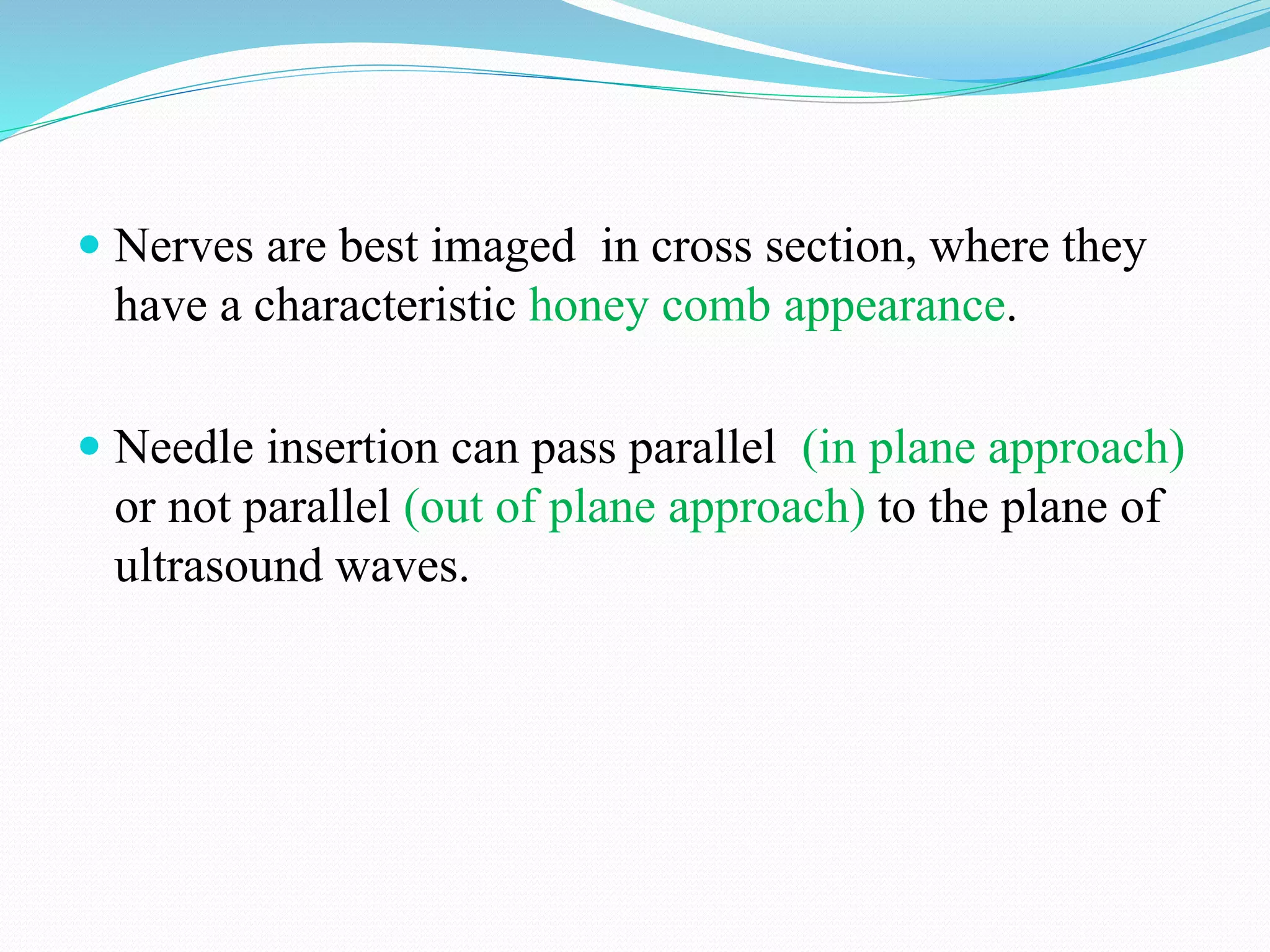  Nerves are best imaged in cross section, where they
have a characteristic honey comb appearance.
 Needle insertion can pass parallel (in plane approach)
or not parallel (out of plane approach) to the plane of
ultrasound waves.
 